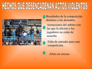 HECHOS QUE DESENCADENAN ACTOS VIOLENTOS Resultados de la competición distintos a los deseados. Actuaciones del arbitro con las que la afición o los jugadores no están de acuerdo. Falta de entradas para una competición. Aforo en exceso. 