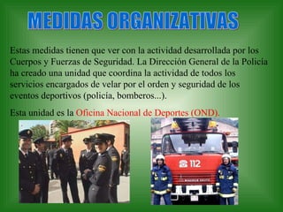 MEDIDAS ORGANIZATIVAS Estas medidas tienen que ver con la actividad desarrollada por los Cuerpos y Fuerzas de Seguridad. La Dirección General de la Policía ha creado una unidad que coordina la actividad de todos los servicios encargados de velar por el orden y seguridad de los eventos deportivos (policía, bomberos...). Esta unidad es la  Oficina Nacional de Deportes (OND). 