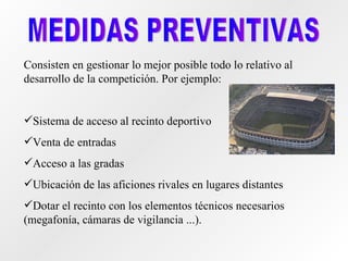 MEDIDAS PREVENTIVAS Consisten en gestionar lo mejor posible todo lo relativo al desarrollo de la competición. Por ejemplo: Sistema de acceso al recinto deportivo Venta de entradas Acceso a las gradas Ubicación de las aficiones rivales en lugares distantes  Dotar el recinto con los elementos técnicos necesarios (megafonía, cámaras de vigilancia ...). 