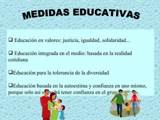 MEDIDAS EDUCATIVAS Educación en valores: justicia, igualdad, solidaridad... Educación integrada en el medio: basada en la realidad cotidiana Educación para la tolerancia de la diversidad Educación basada en la autoestima y confianza en uno mismo, porque solo así se podrá tener confianza en el grupo 