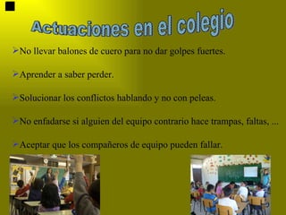 Actuaciones en el colegio No llevar balones de cuero para no dar golpes fuertes. Aprender a saber perder. Solucionar los conflictos hablando y no con peleas. No enfadarse si alguien del equipo contrario hace trampas, faltas, ... Aceptar que los compañeros de equipo pueden fallar. 