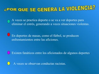 ¿POR QUE SE GENERA LA VIOLENCIA? A veces se practica deporte o se va a ver deportes para eliminar el estrés, generando a veces situaciones violentas. En deportes de masas, como el fútbol, se producen enfrentamientos entre las aficiones. Existen fanáticos entre los aficionados de algunos deportes . A veces se observan conductas racistas. 