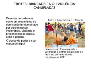 Deve ser considerado como um mecanismo de dominação fundamentado por discriminação, intolerância, violência e preconceitos de classe, etnia e gênero.  O abuso de poder é sua marca principal. TROTES: BRINCADEIRA OU VIOLÊNCIA CAMUFLADA? Entre a brincadeira e a Coação calouros são forçados pelos veteranos a entrar em piscina de lama no primeiro dia de matrícula na USP 
