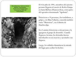 Mina Misteriosa, Distrito de Santa
Bárbara, Huancavelica.
Archivo de la Fiscalía Supra
Provincial de DDHH de
Huancavelica.
El 4 de julio de 1991, miembros del ejército
peruano llegaron al caserío de Rodeo Pampa
en Santa Bárbara (Huancavelica), como parte
del operativo denominado "Apolonia".
Detuvieron a 14 personas y las trasladaron, a
golpes, a la Mina Vallarón, conocida también
como "Misteriosa", en el distrito de
Huachocolpa.
En el camino detuvieron a otra persona y la
agregaron al grupo de detenidos. Cuando
llegaron a la mina, los detenidos fueron
introducidos en un zocavón y ejecutados con
disparos.
Luego, los soldados dinamitaron la entrada
del lugar para ocultar los hechos.
 