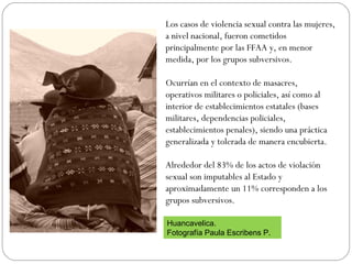 Los casos de violencia sexual contra las mujeres,
a nivel nacional, fueron cometidos
principalmente por las FFAA y, en menor
medida, por los grupos subversivos.
Ocurrían en el contexto de masacres,
operativos militares o policiales, así como al
interior de establecimientos estatales (bases
militares, dependencias policiales,
establecimientos penales), siendo una práctica
generalizada y tolerada de manera encubierta.
Alrededor del 83% de los actos de violación
sexual son imputables al Estado y
aproximadamente un 11% corresponden a los
grupos subversivos.
Huancavelica.
Fotografía Paula Escribens P.
 