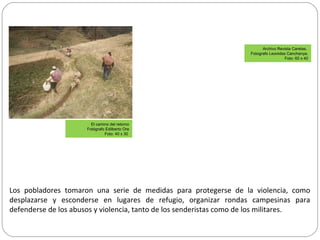 Los pobladores tomaron una serie de medidas para protegerse de la violencia, como
desplazarse y esconderse en lugares de refugio, organizar rondas campesinas para
defenderse de los abusos y violencia, tanto de los senderistas como de los militares.
Archivo Revista Caretas.
Fotografo Leonidas Canchanya.
Foto: 60 x 40
El camino del retorno
Fotógrafo Edilberto Ore
Foto: 40 x 30
 