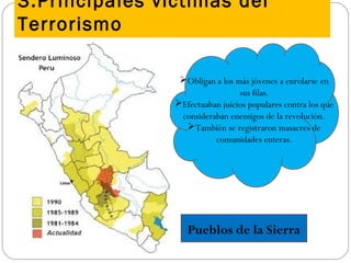 3.Principales víctimas del
Terrorismo
Pueblos de la Sierra
Obligan a los más jóvenes a enrolarse en
sus filas.
Efectuaban juicios populares contra los que
consideraban enemigos de la revolución.
También se registraron masacres de
comunidades enteras.
 
