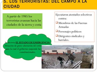 5. LOS TERRORISTAS: DEL CAMPO A LA
CIUDAD
A partir de 1985 los
terroristas avanzan hacia las
ciudades de la sierra y costa
Ejecutaron atentados selectivos
contra:
 Miembros de las Fuerzas
Armadas
 Personajes políticos
 Dirigentes sindicales y
barriales.
Se decreta EL ESTADO DE EMERGENCIA:
Situación de grave alteración del orden político
ante la cual el gobierno suspende las garantías
constitucionales.
 