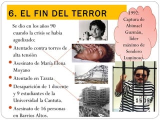 6. EL FIN DEL TERROR
Se dio en los años 90
cuando la crisis se había
agudizado:
Atentado contra torres de
alta tensión
Asesinato de María Elena
Moyano
Atentado en Tarata
Desaparición de 1 docente
y 9 estudiantes de la
Universidad la Cantuta.
Asesinato de 16 personas
en Barrios Altos.
1992:
Captura de
Abimael
Guzmán,
líder
máximo de
Sendero
Luminoso.
 