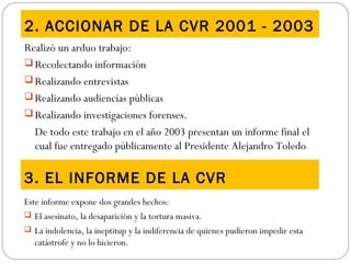 2. ACCIONAR DE LA CVR 2001 - 2003
Realizó un arduo trabajo:
 Recolectando información
 Realizando entrevistas
 Realizando audiencias públicas
 Realizando investigaciones forenses.
De todo este trabajo en el año 2003 presentan un informe final el
cual fue entregado públicamente al Presidente Alejandro Toledo
3. EL INFORME DE LA CVR
Este informe expone dos grandes hechos:
 El asesinato, la desaparición y la tortura masiva.
 La indolencia, la ineptitup y la indiferencia de quienes pudieron impedir esta
catástrofe y no lo hicieron.
 