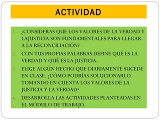 ACTIVIDAD
1. ¿CONSIDERAS QUE LOS VALORES DE LA VERDAD Y
LAJUSTICIA SON FUNDAMENTALES PARA LLEGAR
A LA RECONCILIACIÓN?
2. CON TUS PROPIAS PALABRAS DEFINE QUÉ ES LA
VERDAD Y QUÉ ES LA JUSTICIA.
3. ELIGE ALGÚN HECHO QUE DIARIAMENTE SUCEDE
EN CLASE. ¿CÓMO PODRÍAS SOLUCIONARLO
TOMANDO EN CUENTA LOS VALORES DE LA
JUSTICIA Y LA VERDAD?
4. DESARROLLA LAS ACTIVIDADES PLANTEADAS EN
EL MÓDULO DE TRABAJO.
 