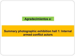 Summary photographic exhibition hall 1: Internal
armed conflict actors
Agradecimientos a:
 