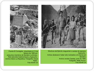 Puente El Corregidor, dinamitado el 12 de
febrero de 1985 por
presuntos miembros de Sendero Luminoso.
Red vial entre Castrovirreyna y Ayacucho.
Archivo Diario La República. Fotografía: Oscar
Retto.
Foto 60x40 cm
Efectivos del Ejército resguardan a pareja de esposos,
Ayacucho.
Ambos declararon haber sido reclutados a la fuerza por
Sendero.
Archivo revista Caretas, junio de 1985.
Fotógrafo: Abilio Arroyo.
Foto 60x40 cm
 