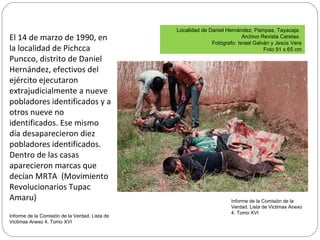 El 14 de marzo de 1990, en
la localidad de Pichcca
Puncco, distrito de Daniel
Hernández, efectivos del
ejército ejecutaron
extrajudicialmente a nueve
pobladores identificados y a
otros nueve no
identificados. Ese mismo
día desaparecieron diez
pobladores identificados.
Dentro de las casas
aparecieron marcas que
decían MRTA (Movimiento
Revolucionarios Tupac
Amaru)
Informe de la Comisión de la Verdad. Lista de
Victimas Anexo 4. Tomo XVI
Localidad de Daniel Hernández, Pampas, Tayacaja.
Archivo Revista Caretas.
Fotógrafo: Israel Galván y Jesús Vera
Foto 91 x 65 cm
Informe de la Comisión de la
Verdad. Lista de Victimas Anexo
4. Tomo XVI
 