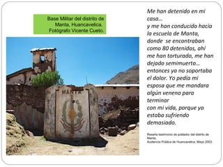 Base Militar del distrito de
Manta, Huancavelica.
Fotógrafo Vicente Cueto.
Me han detenido en mi
casa…
y me han conducido hacia
la escuela de Manta,
donde se encontraban
como 80 detenidos, ahí
me han torturado, me han
dejado semimuerto…
entonces ya no soportaba
el dolor. Yo pedía mi
esposa que me mandara
algún veneno para
terminar
con mi vida, porque yo
estaba sufriendo
demasiado.
Reseña testimonio de poblador del distrito de
Manta,
Audiencia Pública de Huancavelica, Mayo 2003.
 