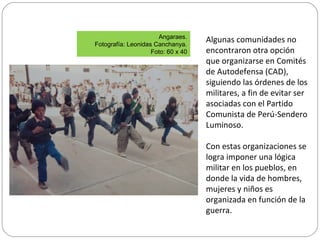 Algunas comunidades no
encontraron otra opción
que organizarse en Comités
de Autodefensa (CAD),
siguiendo las órdenes de los
militares, a fin de evitar ser
asociadas con el Partido
Comunista de Perú-Sendero
Luminoso.
Con estas organizaciones se
logra imponer una lógica
militar en los pueblos, en
donde la vida de hombres,
mujeres y niños es
organizada en función de la
guerra.
Angaraes.
Fotografía: Leonidas Canchanya.
Foto: 60 x 40
 