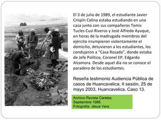 El 3 de julio de 1989, el estudiante Javier
Crispín Colina estaba estudiando en una
casa junto con sus compañeros Temis
Tucles Cusi Riveros y José Alfredo Ayuque,
en horas de la madrugada miembros del
ejército irrumpieron violentamente el
domicilio, detuvieron a los estudiantes, los
condujeron a “Casa Rosada”, donde estaba
de Jefe Político, Coronel EP. Edgardo
Alzamora. Desde aquel día no se conoce el
paradero de los estudiantes.
Reseña testimonio Audiencia Pública de
casos de Huancavelica, II sesión, 25 de
mayo 2003, Huancavelica. Caso 13.
Archivo Revista Caretas.
Septiembre 1988.
Fotografia: Jésus Vera
 