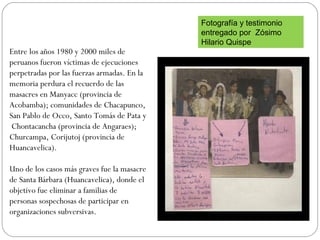 Entre los años 1980 y 2000 miles de
peruanos fueron víctimas de ejecuciones
perpetradas por las fuerzas armadas. En la
memoria perdura el recuerdo de las
masacres en Manyacc (provincia de
Acobamba); comunidades de Chacapunco,
San Pablo de Occo, Santo Tomás de Pata y
Chontacancha (provincia de Angaraes);
Churcampa, Corijutoj (provincia de
Huancavelica).
Uno de los casos más graves fue la masacre
de Santa Bárbara (Huancavelica), donde el
objetivo fue eliminar a familias de
personas sospechosas de participar en
organizaciones subversivas.
Fotografía y testimonio
entregado por Zósimo
Hilario Quispe
 