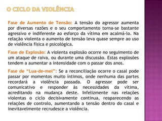 Fase de Aumento de Tensão: A tensão do agressor aumenta
por diversas razões e o seu comportamento torna-se bastante
agressivo e indiferente ao esforço da vítima em acalmá-lo. Na
relação violenta o aumento de tensão leva quase sempre ao uso
de violência física e psicológica.
Fase de Explosão: A violenta explosão ocorre no seguimento de
um ataque de raiva, ou durante uma discussão. Estas explosões
tendem a aumentar a intensidade com o passar dos anos.
Fase de “Lua-de-mel”: Se a reconciliação ocorre o casal pode
passar por momentos muito íntimos, onde nenhuma das partes
recordará a violência passada. O agressor pode ser
comunicativo e responder às necessidades da vítima,
acreditando na mudança deste. Infelizmente nas relações
violentas o ciclo decisivamente continua, reaparecendo as
relações de controlo, aumentando a tensão dentro do casal e
inevitavelmente recrudesce a violência.
 