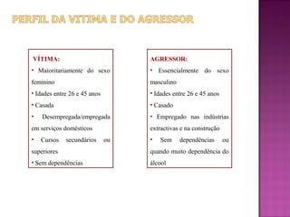 VÍTIMA:                            AGRESSOR:
• Maioritariamente do sexo         • Essencialmente do sexo
feminino                           masculino
• Idades entre 26 e 45 anos        • Idades entre 26 e 45 anos
• Casada                           • Casado
•   Desempregada/empregada         • Empregado nas indústrias
em serviços domésticos             extractivas e na construção
•   Cursos   secundários      ou   •   Sem     dependências      ou
superiores                         quando muito dependência do
• Sem dependências                 álcool
 