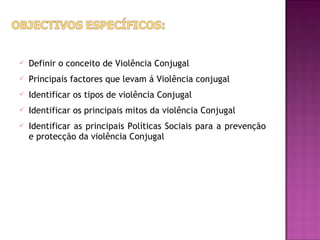    Definir o conceito de Violência Conjugal
   Principais factores que levam á Violência conjugal
   Identificar os tipos de violência Conjugal
   Identificar os principais mitos da violência Conjugal
   Identificar as principais Políticas Sociais para a prevenção
    e protecção da violência Conjugal
 