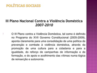 III Plano Nacional Contra a Violência Doméstica
                       2007-2010

      O III Plano contra a Violência Doméstica, tal como é definido
       no Programa do XVII Governo Constitucional (2005-2009),
       aponta claramente para uma consolidação de uma política de
       prevenção e combate à violência doméstica, através da
       promoção de uma cultura para a cidadania e para a
       igualdade, do reforço de campanhas de informação e de
       formação, e do apoio e acolhimento das vítimas numa lógica
       de reinserção e autonomia.
 