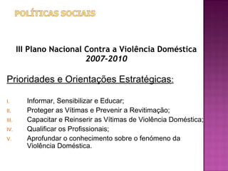 III Plano Nacional Contra a Violência Doméstica
                          2007-2010

Prioridades e Orientações Estratégicas:

I.       Informar, Sensibilizar e Educar;
II.      Proteger as Vítimas e Prevenir a Revitimação;
III.     Capacitar e Reinserir as Vítimas de Violência Doméstica;
IV.      Qualificar os Profissionais;
V.       Aprofundar o conhecimento sobre o fenómeno da
         Violência Doméstica.
 
