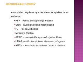 Autoridades regulares que recebem as queixas e as
denúncias:
   • PSP – Polícia de Segurança Pública
   • GNR – Guarda Nacional Republicana
   • PJ – Polícia Judiciária
   • Ministério Público
   • APAV- Associação Portuguesa de Apoio à Vítima
   • UMAR - União das Mulheres Alternativa e Resposta
   • AMCV – Associação de Mulheres Contra a Violência
 