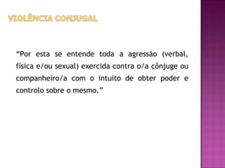 “Por esta se entende toda a agressão (verbal,
física e/ou sexual) exercida contra o/a cônjuge ou
companheiro/a com o intuito de obter poder e
controlo sobre o mesmo.”
 