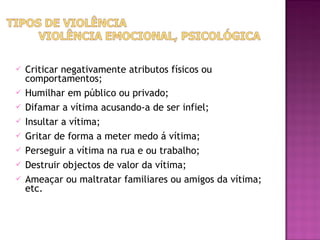    Criticar negativamente atributos físicos ou
    comportamentos;
   Humilhar em público ou privado;
   Difamar a vítima acusando-a de ser infiel;
   Insultar a vítima;
   Gritar de forma a meter medo á vítima;
   Perseguir a vítima na rua e ou trabalho;
   Destruir objectos de valor da vítima;
   Ameaçar ou maltratar familiares ou amigos da vítima;
    etc.
 