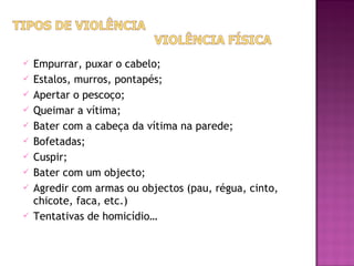    Empurrar, puxar o cabelo;
   Estalos, murros, pontapés;
   Apertar o pescoço;
   Queimar a vítima;
   Bater com a cabeça da vítima na parede;
   Bofetadas;
   Cuspir;
   Bater com um objecto;
   Agredir com armas ou objectos (pau, régua, cinto,
    chicote, faca, etc.)
   Tentativas de homicídio…
 