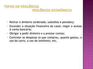    Retirar o dinheiro (ordenado, subsídios e pensões);
   Esconder a situação financeira do casal, negar o acesso
    à conta bancária;
   Obrigar a pedir dinheiro e a prestar contas;
   Controlar as despesas (o que comprou, quanto gastou, o
    uso do carro, o uso do telefone); etc.
 