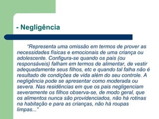 - Negligência
“Representa uma omissão em termos de prover as
necessidades físicas e emocionais de uma criança ou
adolescente. Configura-se quando os pais (ou
responsáveis) falham em termos de alimentar, de vestir
adequadamente seus filhos, etc e quando tal falha não é
resultado de condições de vida além do seu controle. A
negligência pode se apresentar como moderada ou
severa. Nas residências em que os pais negligenciam
severamente os filhos observa-se, de modo geral, que
os alimentos nunca são providenciados, não há rotinas
na habitação e para as crianças, não há roupas
limpas...”
 