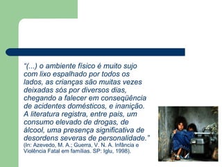 “(...) o ambiente físico é muito sujo
com lixo espalhado por todos os
lados, as crianças são muitas vezes
deixadas sós por diversos dias,
chegando a falecer em conseqüência
de acidentes domésticos, e inanição.
A literatura registra, entre pais, um
consumo elevado de drogas, de
álcool, uma presença significativa de
desordens severas de personalidade.”
(In: Azevedo, M. A.; Guerra, V. N. A. Infância e
Violência Fatal em famílias. SP: Iglu, 1998).
 