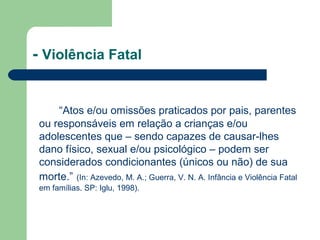 - Violência Fatal
“Atos e/ou omissões praticados por pais, parentes
ou responsáveis em relação a crianças e/ou
adolescentes que – sendo capazes de causar-lhes
dano físico, sexual e/ou psicológico – podem ser
considerados condicionantes (únicos ou não) de sua
morte.” (In: Azevedo, M. A.; Guerra, V. N. A. Infância e Violência Fatal
em famílias. SP: Iglu, 1998).
 