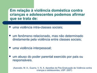 Em relação à violência doméstica contra
crianças e adolescentes podemos afirmar
que se trata de:
 uma violência intra-classes sociais;
 um fenômeno relacionado, mas não determinado
diretamente pela violência entre classes sociais;
 uma violência interpessoal;
 um abuso do poder parental exercido por pais ou
responsáveis.
(Azevedo, M. A.; Guerra, V. N. A. Apostilas da Pós-Graduação de Violência contra
crianças e adolescentes, USP: 2007)
 