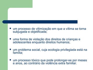  um processo de vitimização em que a vítima se torna
subjugada e objetificada;
 uma forma de violação dos direitos de crianças e
adolescentes enquanto direitos humanos;
 um problema social, cuja ecologia privilegiada está na
família;
 um processo tóxico que pode prolongar-se por meses
e anos, ao contrário da violência extra familiar.
 