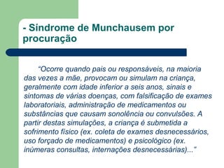 - Síndrome de Munchausem por
procuração
“Ocorre quando pais ou responsáveis, na maioria
das vezes a mãe, provocam ou simulam na criança,
geralmente com idade inferior a seis anos, sinais e
sintomas de várias doenças, com falsificação de exames
laboratoriais, administração de medicamentos ou
substâncias que causam sonolência ou convulsões. A
partir destas simulações, a criança é submetida a
sofrimento físico (ex. coleta de exames desnecessários,
uso forçado de medicamentos) e psicológico (ex.
inúmeras consultas, internações desnecessárias)...”
 