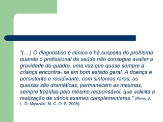 “(... ) O diagnóstico é clínico e há suspeita do problema
quando o profissional da saúde não consegue avaliar a
gravidade do quadro, uma vez que quase sempre a
criança encontra- se em bom estado geral. A doença é
persistente e recidivante, com sintomas raros, as
queixas são dramáticas, permanecem as mesmas,
sempre trazidas pelo mesmo responsável, que solicita a
realização de vários exames complementares.” (Pires, A.
L. D; Miyazaki, M. C. O. S, 2005).
 