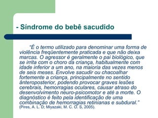 - Síndrome do bebê sacudido
“É o termo utilizado para denominar uma forma de
violência freqüentemente praticada e que não deixa
marcas. O agressor é geralmente o pai biológico, que
se irrita com o choro da criança, habitualmente com
idade inferior a um ano, na maioria das vezes menos
de seis meses. Envolve sacudir ou chacoalhar
fortemente a criança, principalmente no sentido
ânteroposterior, podendo provocar graves lesões
cerebrais, hemorragias oculares, causar atraso do
desenvolvimento neuro-psicomotor e até a morte. O
diagnóstico é feito pela identificação de uma
combinação de hemorragias retinianas e subdural.”
(Pires, A. L. D; Miyazaki, M. C. O. S, 2005).
 