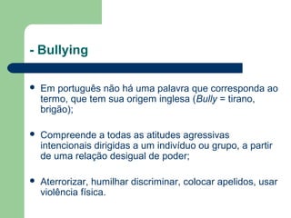- Bullying
 Em português não há uma palavra que corresponda ao
termo, que tem sua origem inglesa (Bully = tirano,
brigão);
 Compreende a todas as atitudes agressivas
intencionais dirigidas a um indivíduo ou grupo, a partir
de uma relação desigual de poder;
 Aterrorizar, humilhar discriminar, colocar apelidos, usar
violência física.
 