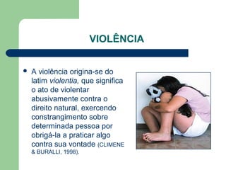 VIOLÊNCIA
 A violência origina-se do
latim violentia, que significa
o ato de violentar
abusivamente contra o
direito natural, exercendo
constrangimento sobre
determinada pessoa por
obrigá-la a praticar algo
contra sua vontade (CLIMENE
& BURALLI, 1998).
 