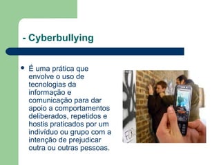 - Cyberbullying
 É uma prática que
envolve o uso de
tecnologias da
informação e
comunicação para dar
apoio a comportamentos
deliberados, repetidos e
hostis praticados por um
indivíduo ou grupo com a
intenção de prejudicar
outra ou outras pessoas.
 