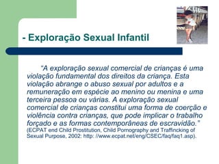 - Exploração Sexual Infantil
“A exploração sexual comercial de crianças é uma
violação fundamental dos direitos da criança. Esta
violação abrange o abuso sexual por adultos e a
remuneração em espécie ao menino ou menina e uma
terceira pessoa ou várias. A exploração sexual
comercial de crianças constitui uma forma de coerção e
violência contra crianças, que pode implicar o trabalho
forçado e as formas contemporâneas de escravidão.”
(ECPAT end Child Prostitution, Child Pornography and Traffincking of
Sexual Purpose, 2002: http: //www.ecpat.net/eng/CSEC/faq/faq1.asp).
 