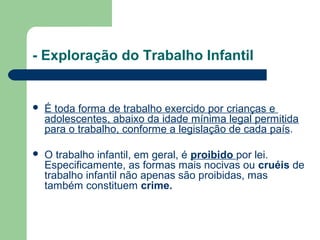 - Exploração do Trabalho Infantil
 É toda forma de trabalho exercido por crianças e
adolescentes, abaixo da idade mínima legal permitida
para o trabalho, conforme a legislação de cada país.
 O trabalho infantil, em geral, é proibido por lei.
Especificamente, as formas mais nocivas ou cruéis de
trabalho infantil não apenas são proibidas, mas
também constituem crime.
 