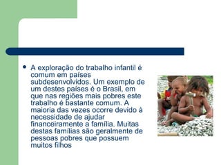  A exploração do trabalho infantil é
comum em países
subdesenvolvidos. Um exemplo de
um destes países é o Brasil, em
que nas regiões mais pobres este
trabalho é bastante comum. A
maioria das vezes ocorre devido à
necessidade de ajudar
financeiramente a família. Muitas
destas famílias são geralmente de
pessoas pobres que possuem
muitos filhos
 