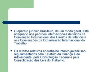  O aparato jurídico brasileiro, de um modo geral, está
adequado aos padrões internacionais definidos na
Convenção Internacional dos Direitos da Infância e
nas Convenções da Organização Internacional do
Trabalho.
 Os direitos relativos ao trabalho infanto-juvenil são
regulamentados pelo Estatuto da Criança e do
Adolescente, pela Constituição Federal e pela
Consolidação das Leis do Trabalho.
 