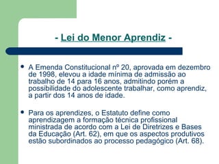 - Lei do Menor Aprendiz -
 A Emenda Constitucional nº 20, aprovada em dezembro
de 1998, elevou a idade mínima de admissão ao
trabalho de 14 para 16 anos, admitindo porém a
possibilidade do adolescente trabalhar, como aprendiz,
a partir dos 14 anos de idade.
 Para os aprendizes, o Estatuto define como
aprendizagem a formação técnica profissional
ministrada de acordo com a Lei de Diretrizes e Bases
da Educação (Art. 62), em que os aspectos produtivos
estão subordinados ao processo pedagógico (Art. 68).
 