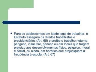  Para os adolescentes em idade legal de trabalhar, o
Estatuto assegura os direitos trabalhistas e
previdenciários (Art. 65) e proíbe o trabalho noturno,
perigoso, insalubre, penoso ou em locais que tragam
prejuízo aos desenvolvimentos físico, psíquico, moral
e social, ou ainda, em horários que prejudiquem a
freqüência à escola. (Art. 67)
 
