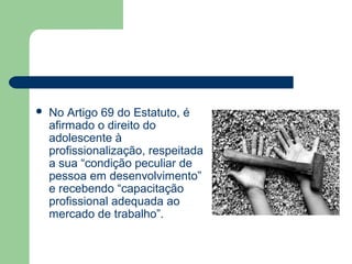  No Artigo 69 do Estatuto, é
afirmado o direito do
adolescente à
profissionalização, respeitada
a sua “condição peculiar de
pessoa em desenvolvimento”
e recebendo “capacitação
profissional adequada ao
mercado de trabalho”.
 